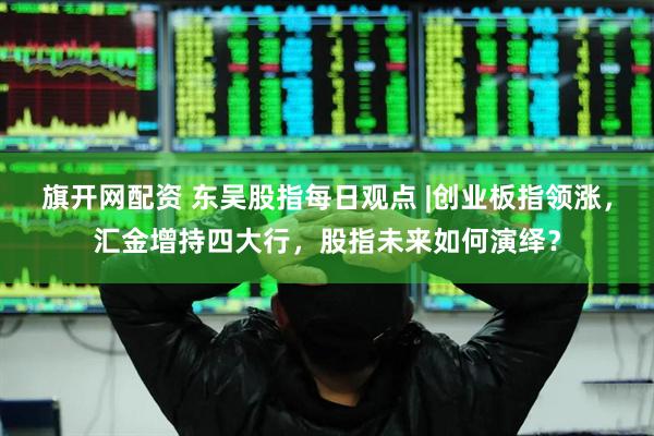 旗开网配资 东吴股指每日观点 |创业板指领涨，汇金增持四大行，股指未来如何演绎？