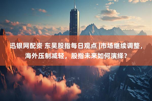 迅银网配资 东吴股指每日观点 |市场继续调整，海外压制减轻，股指未来如何演绎？