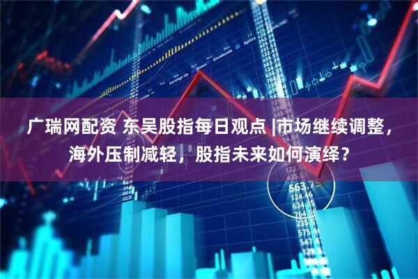 广瑞网配资 东吴股指每日观点 |市场继续调整，海外压制减轻，股指未来如何演绎？