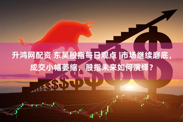 升鸿网配资 东吴股指每日观点 |市场继续磨底，成交小幅萎缩，股指未来如何演绎？