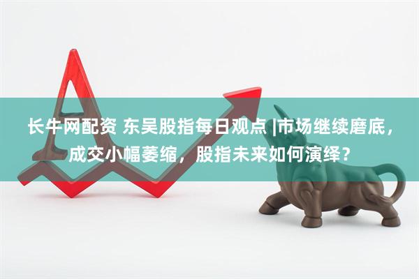长牛网配资 东吴股指每日观点 |市场继续磨底，成交小幅萎缩，股指未来如何演绎？
