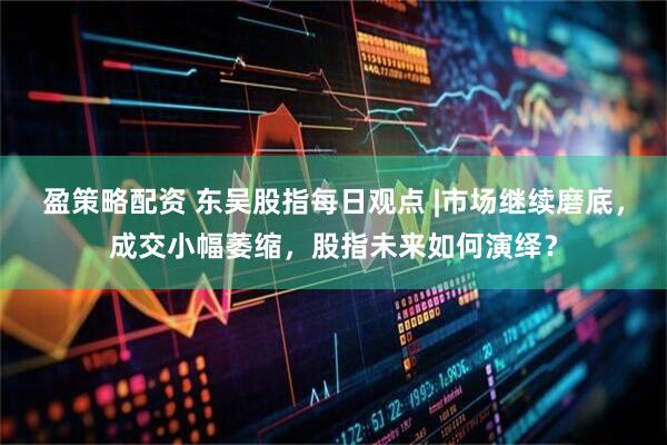盈策略配资 东吴股指每日观点 |市场继续磨底，成交小幅萎缩，股指未来如何演绎？