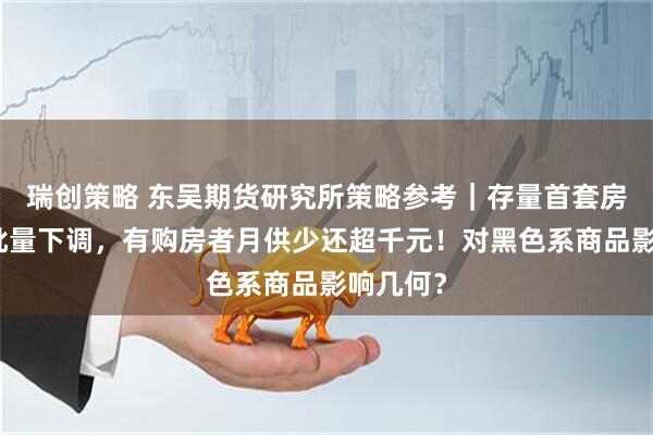 瑞创策略 东吴期货研究所策略参考｜存量首套房贷利率批量下调，有购房者月供少还超千元！对黑色系商品影响几何？