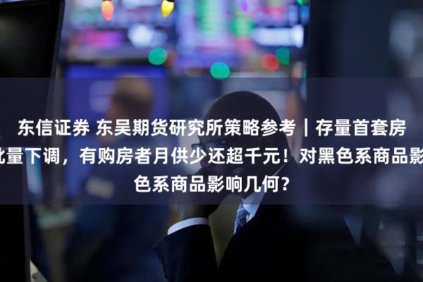 东信证券 东吴期货研究所策略参考｜存量首套房贷利率批量下调，有购房者月供少还超千元！对黑色系商品影响几何？