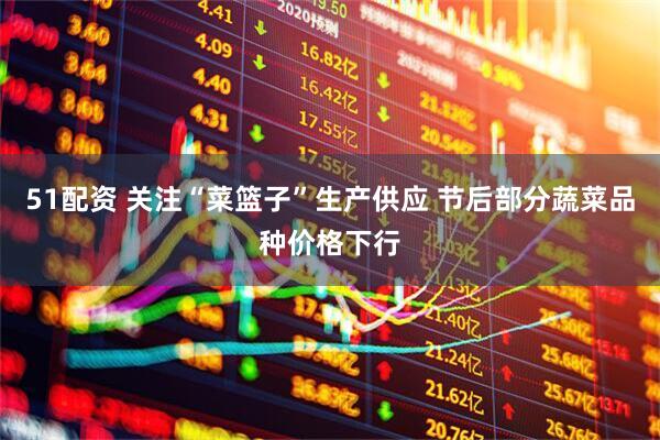 51配资 关注“菜篮子”生产供应 节后部分蔬菜品种价格下行