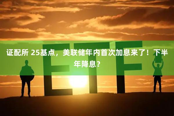 证配所 25基点，美联储年内首次加息来了！下半年降息？