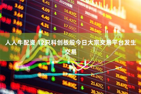 人人牛配资 12只科创板股今日大宗交易平台发生交易