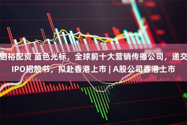 驷裕配资 蓝色光标，全球前十大营销传播公司，递交IPO招股书，拟赴香港上市 | A股公司香港上市