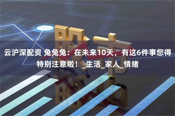 云沪深配资 兔兔兔：在未来10天，有这6件事您得特别注意啦！_生活_家人_情绪