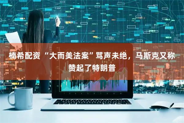 楠希配资 “大而美法案”骂声未绝，马斯克又称赞起了特朗普