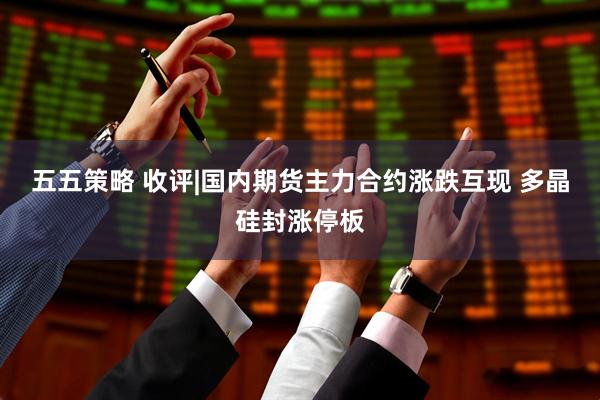 五五策略 收评|国内期货主力合约涨跌互现 多晶硅封涨停板