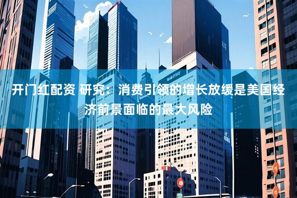 开门红配资 研究：消费引领的增长放缓是美国经济前景面临的最大风险
