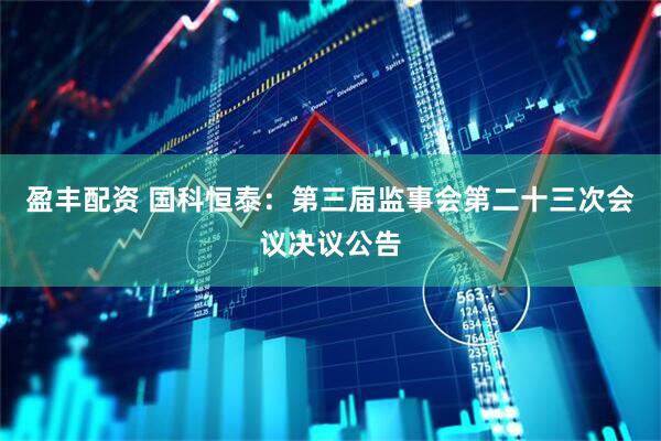 盈丰配资 国科恒泰：第三届监事会第二十三次会议决议公告