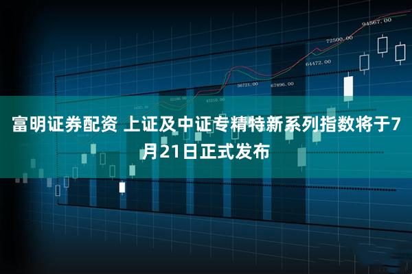富明证券配资 上证及中证专精特新系列指数将于7月21日正式发布