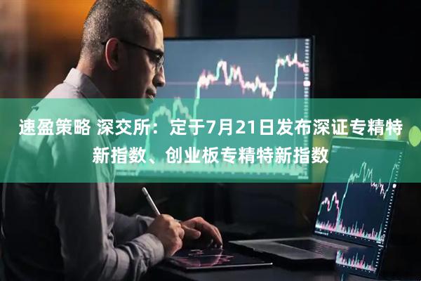 速盈策略 深交所：定于7月21日发布深证专精特新指数、创业板专精特新指数