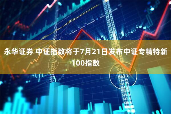 永华证券 中证指数将于7月21日发布中证专精特新100指数