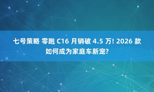 七号策略 零跑 C16 月销破 4.5 万! 2026 款如何成为家庭车新宠?