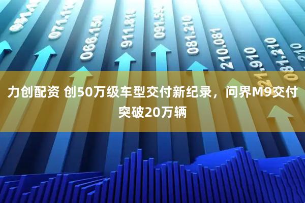 力创配资 创50万级车型交付新纪录，问界M9交付突破20万辆