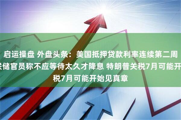 启运操盘 外盘头条：美国抵押贷款利率连续第二周上升 美联储官员称不应等待太久才降息 特朗普关税7月可能开始见真章