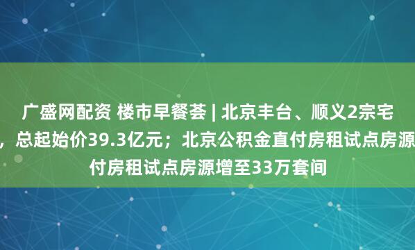 广盛网配资 楼市早餐荟 | 北京丰台、顺义2宗宅地挂牌预申请，总起始价39.3亿元；北京公积金直付房租试点房源增至33万套间