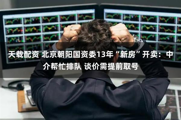 天载配资 北京朝阳国资委13年“新房”开卖：中介帮忙排队 谈价需提前取号