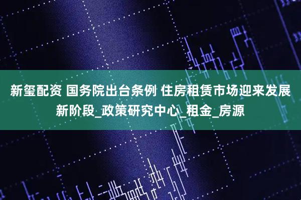 新玺配资 国务院出台条例 住房租赁市场迎来发展新阶段_政策研究中心_租金_房源
