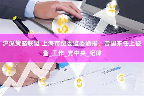 沪深策略联盟 上海市纪委监委通报，曾国东任上被查_工作_党中央_纪律