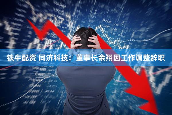 铁牛配资 同济科技：董事长余翔因工作调整辞职