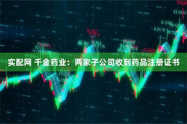 实配网 千金药业：两家子公司收到药品注册证书