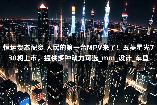 恒运资本配资 人民的第一台MPV来了！五菱星光730将上市，提供多种动力可选_mm_设计_车型