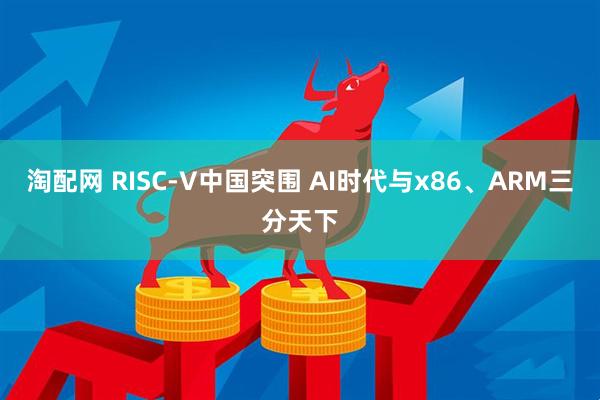 淘配网 RISC-V中国突围 AI时代与x86、ARM三分天下
