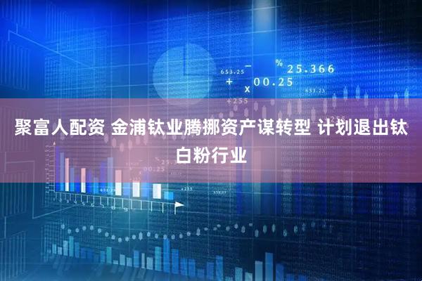 聚富人配资 金浦钛业腾挪资产谋转型 计划退出钛白粉行业