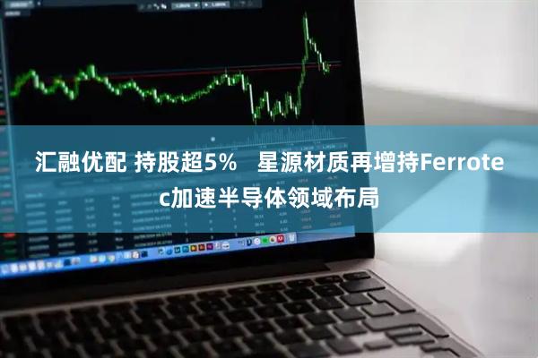汇融优配 持股超5%   星源材质再增持Ferrotec加速半导体领域布局