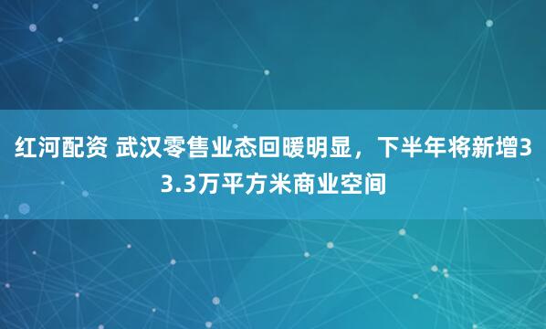红河配资 武汉零售业态回暖明显，下半年将新增33.3万平方米商业空间