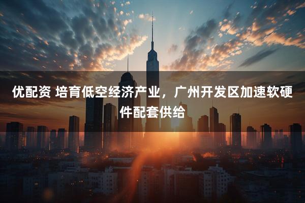 优配资 培育低空经济产业，广州开发区加速软硬件配套供给