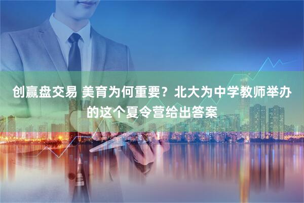 创赢盘交易 美育为何重要？北大为中学教师举办的这个夏令营给出答案