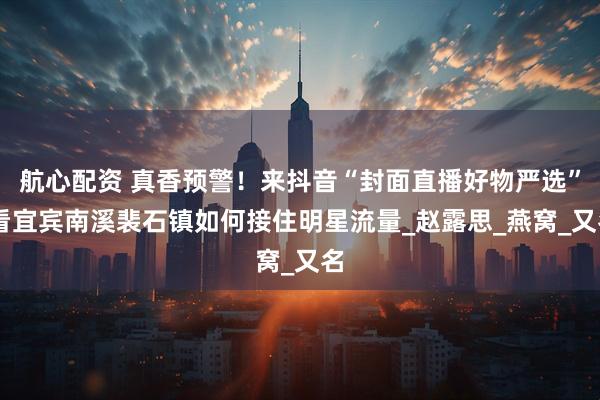 航心配资 真香预警！来抖音“封面直播好物严选” 看宜宾南溪裴石镇如何接住明星流量_赵露思_燕窝_又名