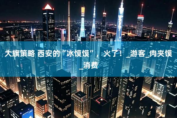 大旗策略 西安的“冰馍馍”，火了！_游客_肉夹馍_消费