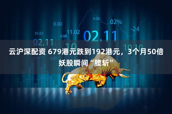 云沪深配资 679港元跌到192港元，3个月50倍妖股瞬间“腰斩”
