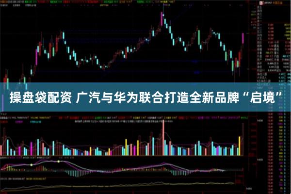 操盘袋配资 广汽与华为联合打造全新品牌“启境”